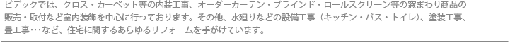 ビデックでは、クロス・カーペット等の内装工事、オーダーカーテン・ブラインド・ロールスクリーン等の窓まわり商品の販売・取付など室内装飾を中心に行っております。その他、水廻りなどの設備工事（キッチン・バス・トイレ）、塗装工事、畳工事･･･など、住宅に関するあらゆるリフォームを手がけています。